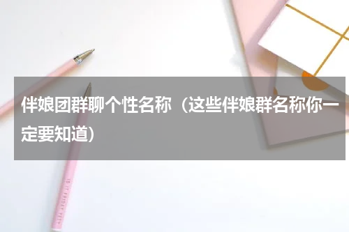 伴娘团群聊个性名称（这些伴娘群名称你一定要知道）