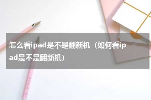 怎么看ipad是不是翻新机（如何看ipad是不是翻新机）