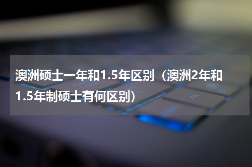 澳洲硕士一年和1.5年区别（澳洲2年和1.5年制硕士有何区别）