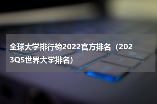 全球大学排行榜2022官方排名（2023QS世界大学排名）