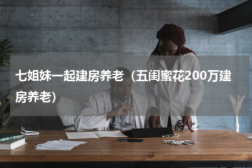 七姐妹一起建房养老（五闺蜜花200万建房养老）
