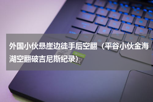外国小伙悬崖边徒手后空翻（平谷小伙金海湖空翻破吉尼斯纪录）