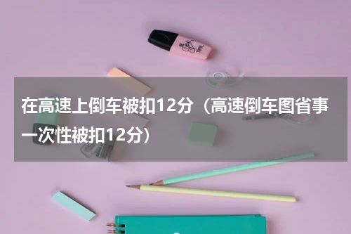 在高速上倒车被扣12分（高速倒车图省事一次性被扣12分）