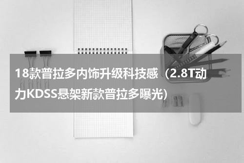 18款普拉多内饰升级科技感（2.8T动力KDSS悬架新款普拉多曝光）