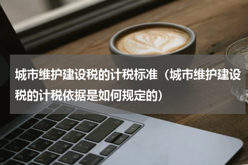 城市维护建设税的计税标准（城市维护建设税的计税依据是如何规定的）