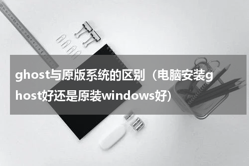 ghost与原版系统的区别（电脑安装ghost好还是原装windows好）
