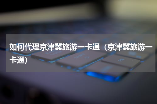 如何代理京津冀旅游一卡通（京津冀旅游一卡通）