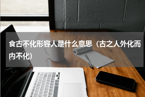食古不化形容人是什么意思（古之人外化而内不化）