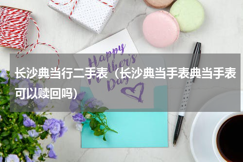 长沙典当行二手表（长沙典当手表典当手表可以赎回吗）