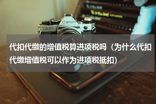 代扣代缴的增值税算进项税吗（为什么代扣代缴增值税可以作为进项税抵扣）