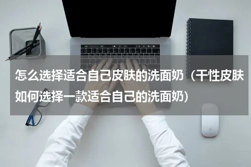 怎么选择适合自己皮肤的洗面奶（干性皮肤如何选择一款适合自己的洗面奶）