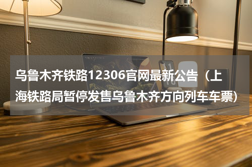 乌鲁木齐铁路12306官网最新公告（上海铁路局暂停发售乌鲁木齐方向列车车票）