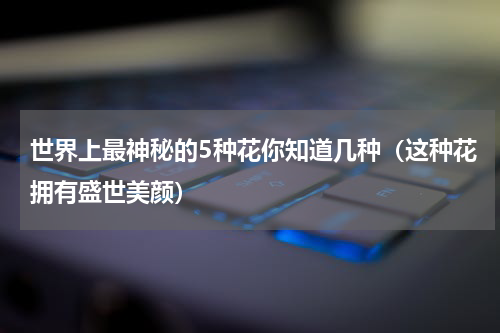 世界上最神秘的5种花你知道几种（这种花拥有盛世美颜）