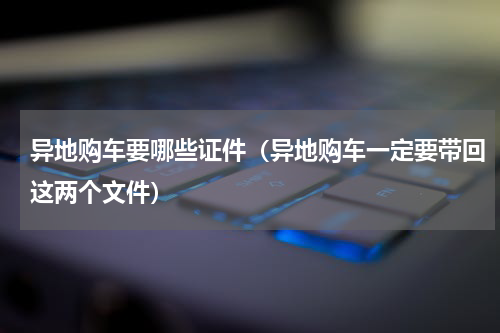 异地购车要哪些证件（异地购车一定要带回这两个文件）