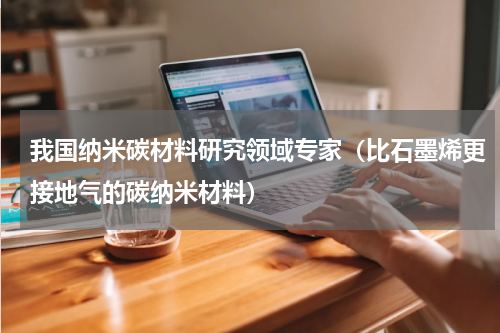 我国纳米碳材料研究领域专家（比石墨烯更接地气的碳纳米材料）