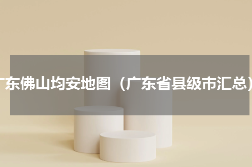 广东佛山均安地图（广东省县级市汇总）