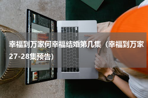 幸福到万家何幸福结婚第几集（幸福到万家27-28集预告）