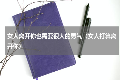 女人离开你也需要很大的勇气（女人打算离开你）