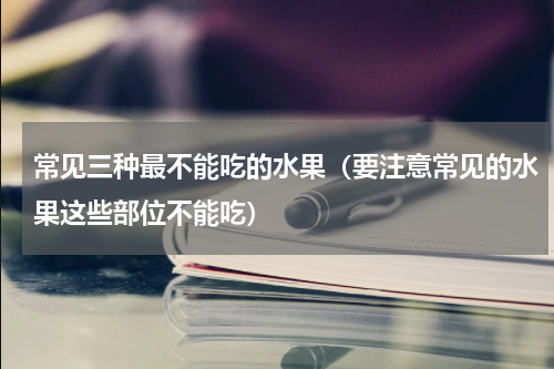 常见三种最不能吃的水果（要注意常见的水果这些部位不能吃）