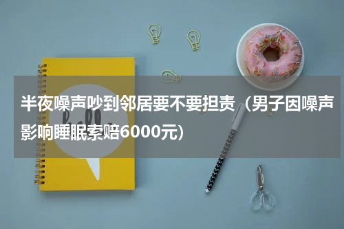 半夜噪声吵到邻居要不要担责（男子因噪声影响睡眠索赔6000元）