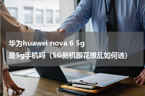 华为huawei nova 6 5g 是5g手机吗（5G新机眼花缭乱如何选）