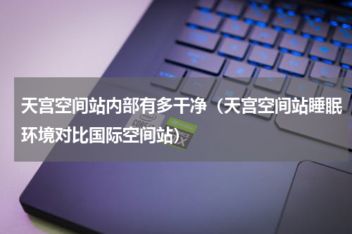 天宫空间站内部有多干净（天宫空间站睡眠环境对比国际空间站）