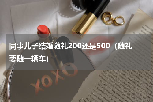 同事儿子结婚随礼200还是500（随礼要随一辆车）