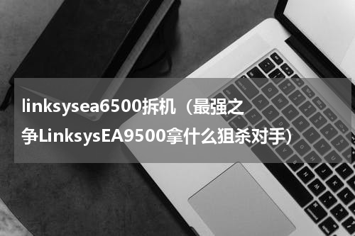 linksysea6500拆机（最强之争LinksysEA9500拿什么狙杀对手）