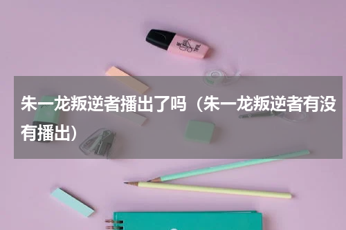 朱一龙叛逆者播出了吗（朱一龙叛逆者有没有播出）