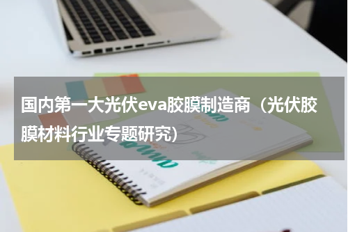 国内第一大光伏eva胶膜制造商（光伏胶膜材料行业专题研究）
