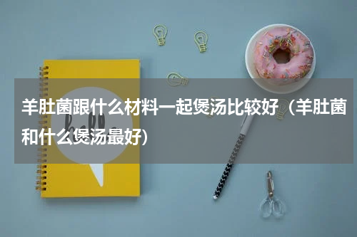羊肚菌跟什么材料一起煲汤比较好（羊肚菌和什么煲汤最好）