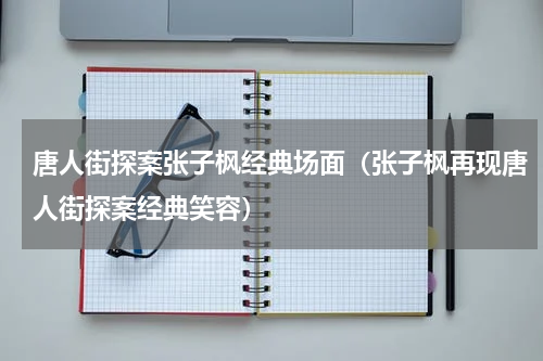 唐人街探案张子枫经典场面（张子枫再现唐人街探案经典笑容）