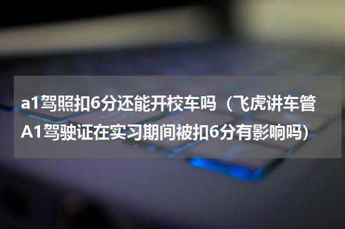 a1驾照扣6分还能开校车吗（飞虎讲车管A1驾驶证在实习期间被扣6分有影响吗）