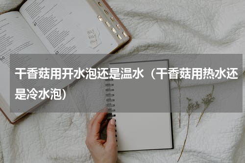 干香菇用开水泡还是温水（干香菇用热水还是冷水泡）
