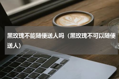 黑玫瑰不能随便送人吗（黑玫瑰不可以随便送人）