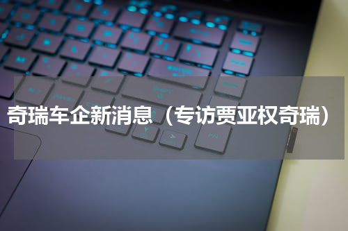 奇瑞车企新消息（专访贾亚权奇瑞）