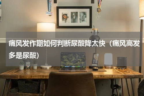痛风发作期如何判断尿酸降太快（痛风高发多是尿酸）