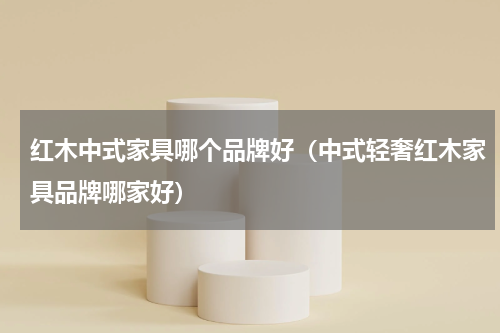红木中式家具哪个品牌好（中式轻奢红木家具品牌哪家好）