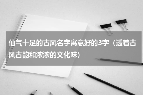 仙气十足的古风名字寓意好的3字（透着古风古韵和浓浓的文化味）
