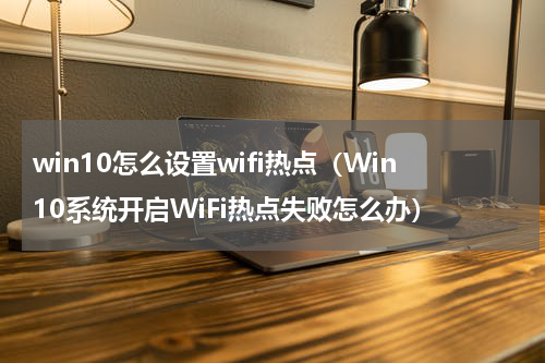 win10怎么设置wifi热点（Win10系统开启WiFi热点失败怎么办）