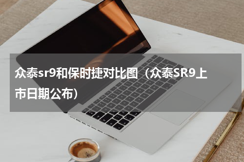 众泰sr9和保时捷对比图（众泰SR9上市日期公布）