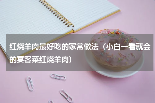 红烧羊肉最好吃的家常做法（小白一看就会的宴客菜红烧羊肉）