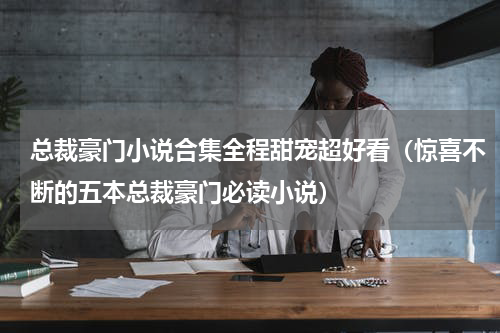 总裁豪门小说合集全程甜宠超好看（惊喜不断的五本总裁豪门必读小说）