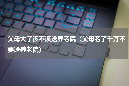 父母大了该不该送养老院（父母老了千万不要送养老院）