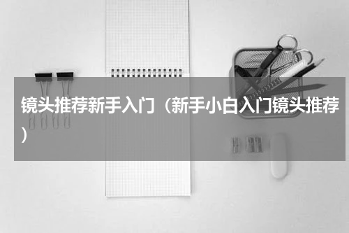 镜头推荐新手入门（新手小白入门镜头推荐）