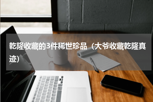 乾隆收藏的3件稀世珍品（大爷收藏乾隆真迹）