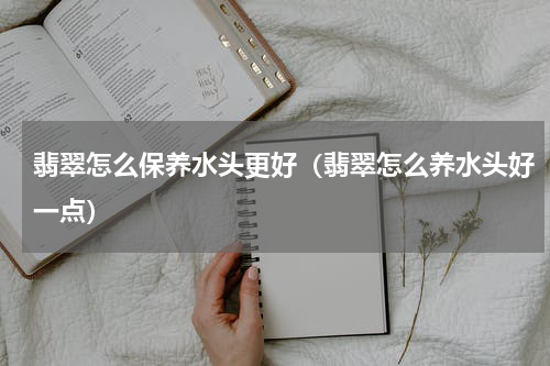 翡翠怎么保养水头更好（翡翠怎么养水头好一点）