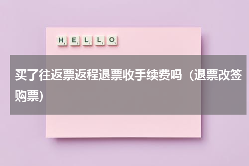 买了往返票返程退票收手续费吗（退票改签购票）