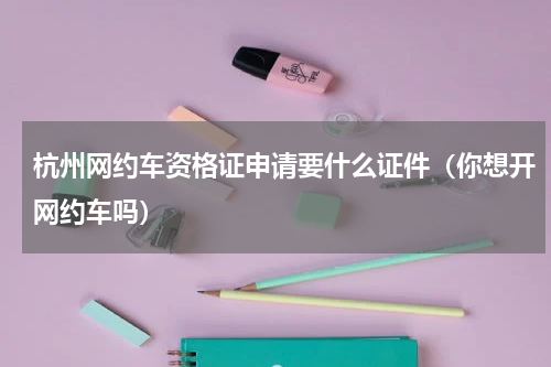 杭州网约车资格证申请要什么证件（你想开网约车吗）