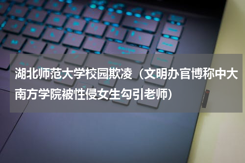 湖北师范大学校园欺凌（文明办官博称中大南方学院被性侵女生勾引老师）